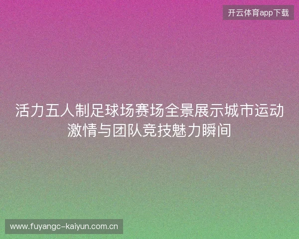 活力五人制足球场赛场全景展示城市运动激情与团队竞技魅力瞬间